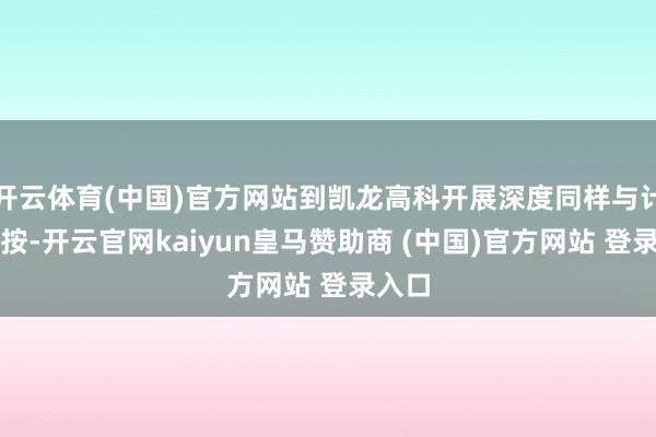 开云体育(中国)官方网站到凯龙高科开展深度同样与计谋覆按-开云官网kaiyun皇马赞助商 (中国)官方网站 登录入口