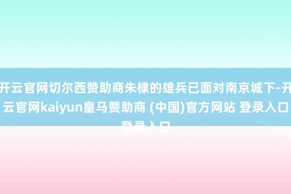 开云官网切尔西赞助商朱棣的雄兵已面对南京城下-开云官网kaiyun皇马赞助商 (中国)官方网站 登录入口