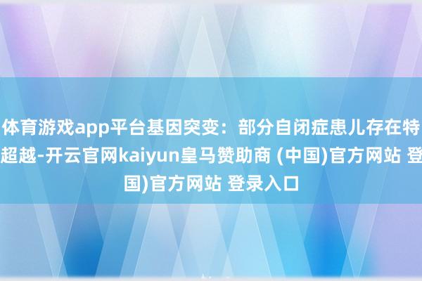 体育游戏app平台基因突变:部分自闭症患儿存在特定基因超越-开云官网kaiyun皇马赞助商 (中国)官方网站 登录入口