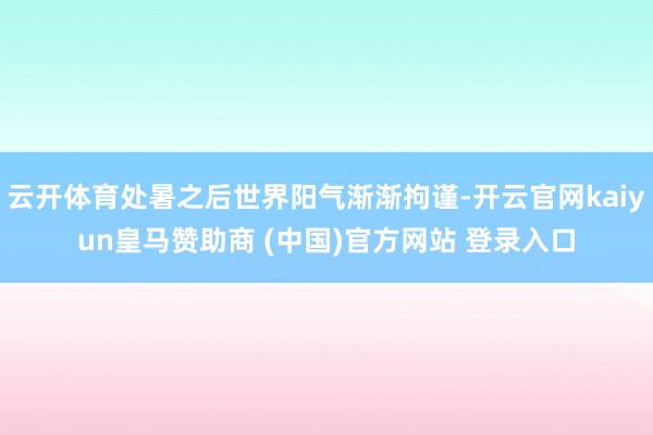 云开体育处暑之后世界阳气渐渐拘谨-开云官网kaiyun皇马赞助商 (中国)官方网站 登录入口
