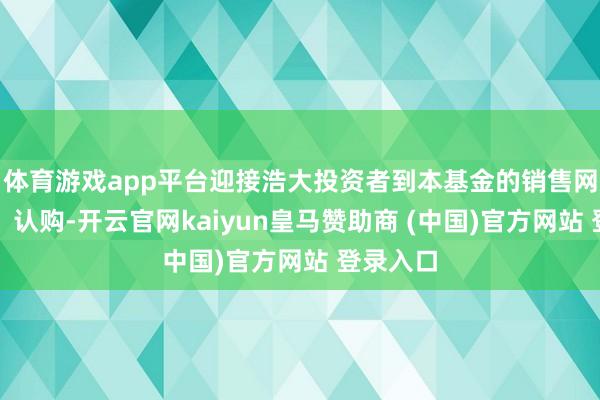 体育游戏app平台迎接浩大投资者到本基金的销售网点琢磨、认购-开云官网kaiyun皇马赞助商 (中国)官方网站 登录入口