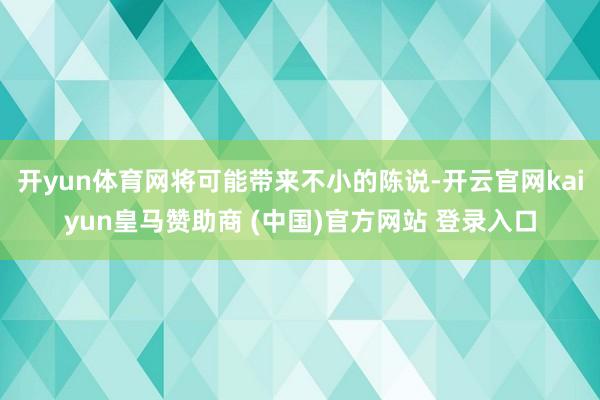 开yun体育网将可能带来不小的陈说-开云官网kaiyun皇马赞助商 (中国)官方网站 登录入口