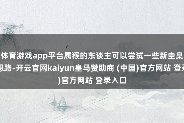 体育游戏app平台属猴的东谈主可以尝试一些新圭臬或者想路-开云官网kaiyun皇马赞助商 (中国)官方网站 登录入口