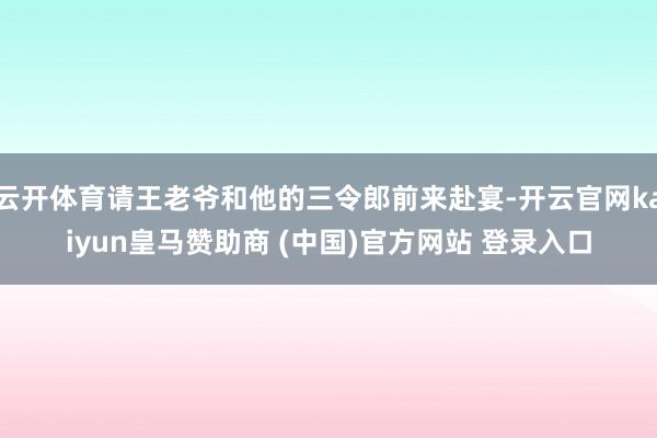 云开体育请王老爷和他的三令郎前来赴宴-开云官网kaiyun皇马赞助商 (中国)官方网站 登录入口
