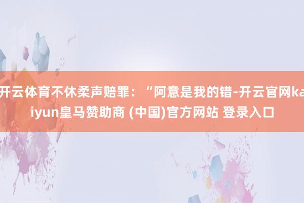开云体育不休柔声赔罪:“阿意是我的错-开云官网kaiyun皇马赞助商 (中国)官方网站 登录入口