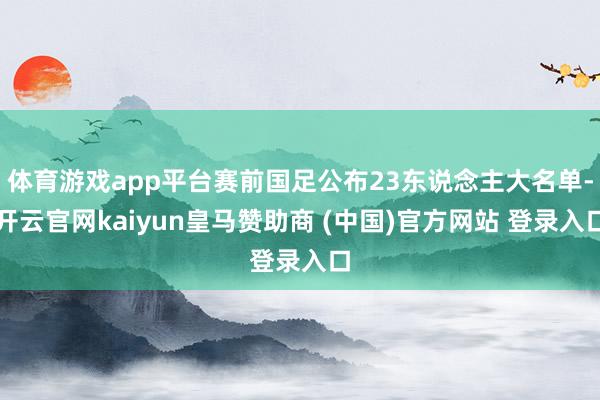 体育游戏app平台赛前国足公布23东说念主大名单-开云官网kaiyun皇马赞助商 (中国)官方网站 登录入口