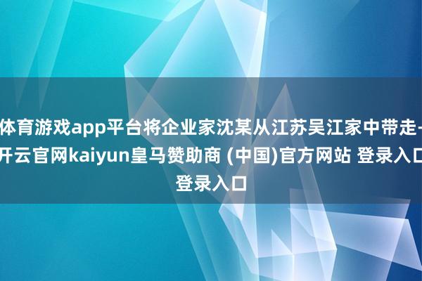 体育游戏app平台将企业家沈某从江苏吴江家中带走-开云官网kaiyun皇马赞助商 (中国)官方网站 登录入口