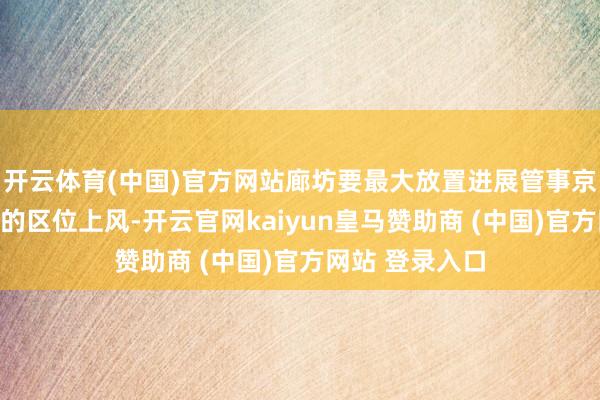 开云体育(中国)官方网站廊坊要最大放置进展管事京津、教悔世界的区位上风-开云官网kaiyun皇马赞助商 (中国)官方网站 登录入口