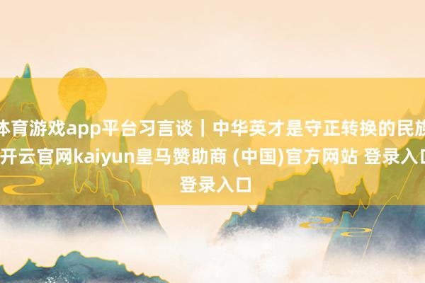 体育游戏app平台习言谈｜中华英才是守正转换的民族-开云官网kaiyun皇马赞助商 (中国)官方网站 登录入口