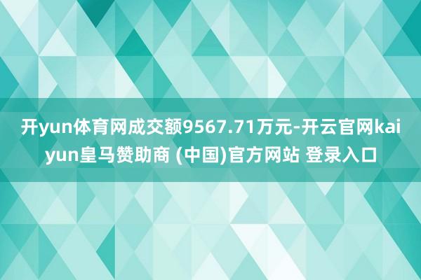 开yun体育网成交额9567.71万元-开云官网kaiyun皇马赞助商 (中国)官方网站 登录入口