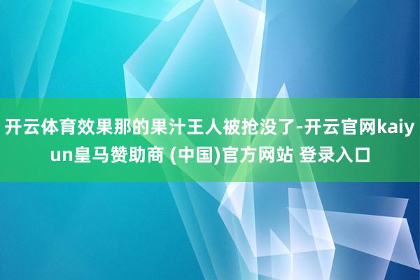 开云体育效果那的果汁王人被抢没了-开云官网kaiyun皇马赞助商 (中国)官方网站 登录入口