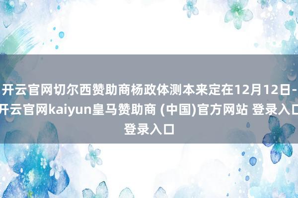开云官网切尔西赞助商杨政体测本来定在12月12日-开云官网kaiyun皇马赞助商 (中国)官方网站 登录入口