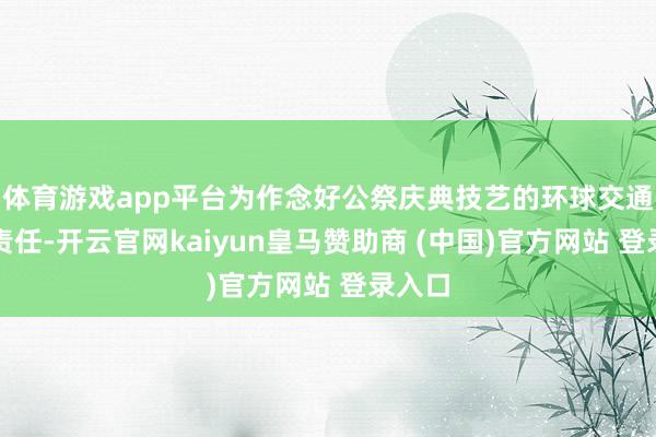 体育游戏app平台为作念好公祭庆典技艺的环球交通保险责任-开云官网kaiyun皇马赞助商 (中国)官方网站 登录入口