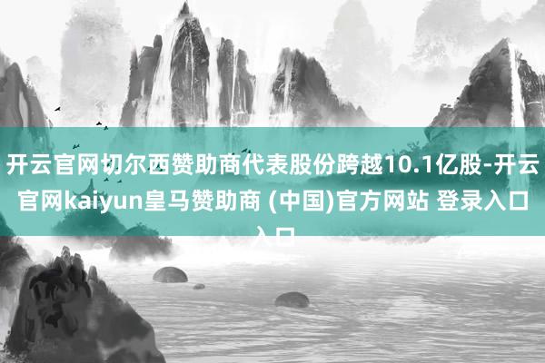 开云官网切尔西赞助商代表股份跨越10.1亿股-开云官网kaiyun皇马赞助商 (中国)官方网站 登录入口
