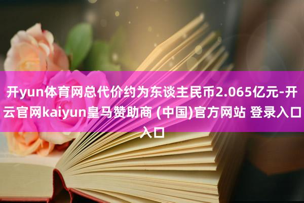 开yun体育网总代价约为东谈主民币2.065亿元-开云官网kaiyun皇马赞助商 (中国)官方网站 登录入口