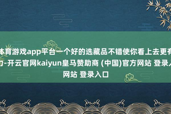 体育游戏app平台一个好的选藏品不错使你看上去更有魔力-开云官网kaiyun皇马赞助商 (中国)官方网站 登录入口