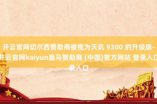 开云官网切尔西赞助商被视为天玑 9300 的升级版-开云官网kaiyun皇马赞助商 (中国)官方网站 登录入口