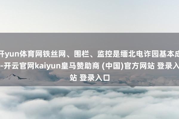开yun体育网铁丝网、围栏、监控是缅北电诈园基本成立-开云官网kaiyun皇马赞助商 (中国)官方网站 登录入口