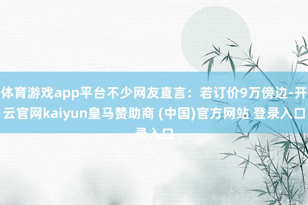 体育游戏app平台不少网友直言:若订价9万傍边-开云官网kaiyun皇马赞助商 (中国)官方网站 登录入口