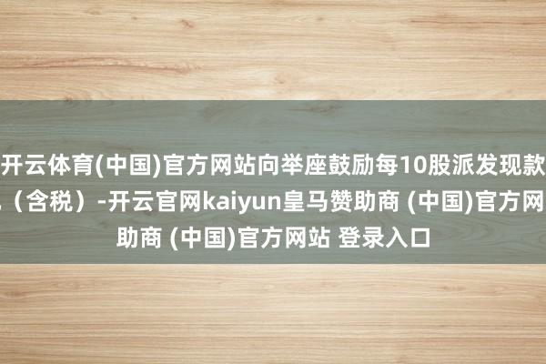 开云体育(中国)官方网站向举座鼓励每10股派发现款红利2.50元（含税）-开云官网kaiyun皇马赞助商 (中国)官方网站 登录入口