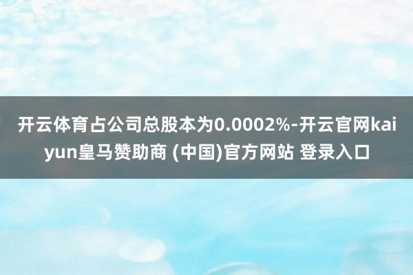 开云体育占公司总股本为0.0002%-开云官网kaiyun皇马赞助商 (中国)官方网站 登录入口