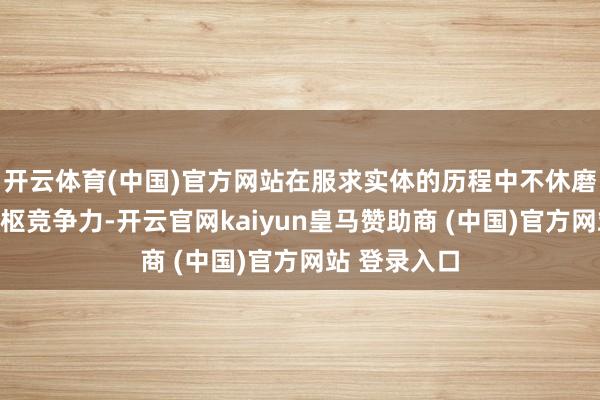 开云体育(中国)官方网站在服求实体的历程中不休磨练本人的中枢竞争力-开云官网kaiyun皇马赞助商 (中国)官方网站 登录入口