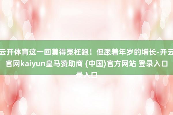 云开体育这一回莫得冤枉跑！但跟着年岁的增长-开云官网kaiyun皇马赞助商 (中国)官方网站 登录入口