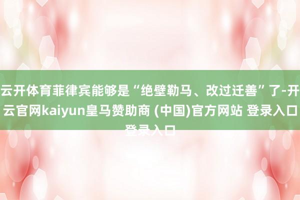 云开体育菲律宾能够是“绝壁勒马、改过迁善”了-开云官网kaiyun皇马赞助商 (中国)官方网站 登录入口