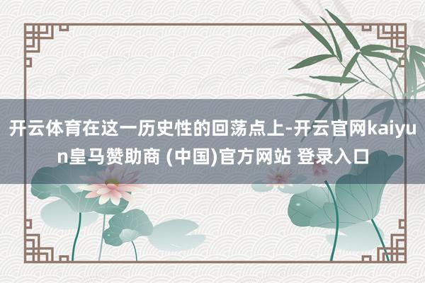 开云体育在这一历史性的回荡点上-开云官网kaiyun皇马赞助商 (中国)官方网站 登录入口