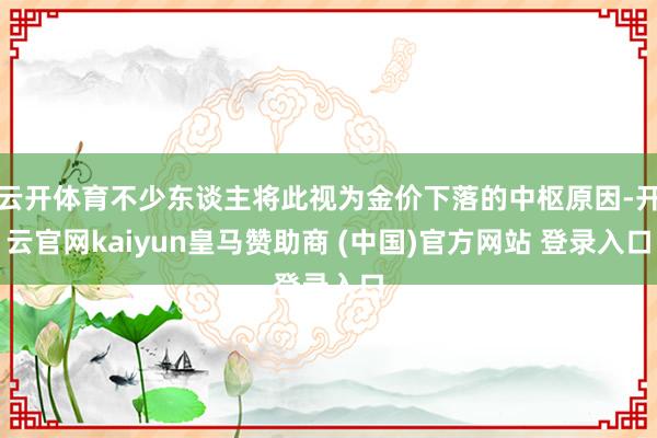 云开体育不少东谈主将此视为金价下落的中枢原因-开云官网kaiyun皇马赞助商 (中国)官方网站 登录入口
