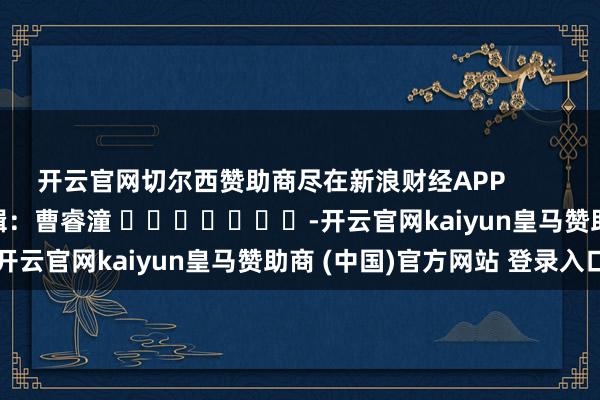 开云官网切尔西赞助商尽在新浪财经APP            						背负剪辑：曹睿潼 							-开云官网kaiyun皇马赞助商 (中国)官方网站 登录入口