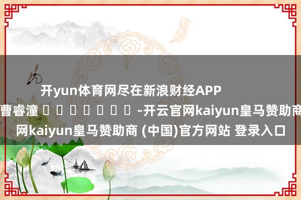 开yun体育网尽在新浪财经APP            						株连剪辑：曹睿潼 							-开云官网kaiyun皇马赞助商 (中国)官方网站 登录入口