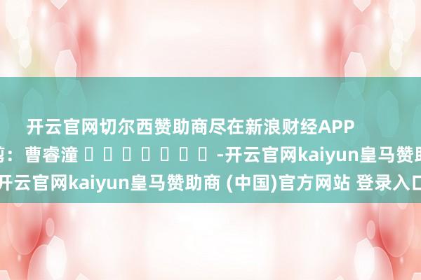 开云官网切尔西赞助商尽在新浪财经APP 职守裁剪:曹睿潼 -开云官网kaiyun皇马赞助商 (中国)官方网站 登录入口