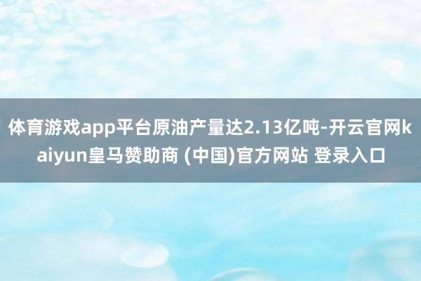 体育游戏app平台原油产量达2.13亿吨-开云官网kaiyun皇马赞助商 (中国)官方网站 登录入口