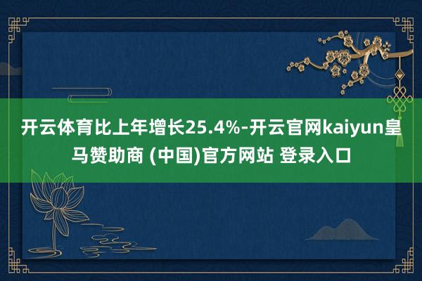 开云体育比上年增长25.4%-开云官网kaiyun皇马赞助商 (中国)官方网站 登录入口