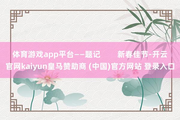 体育游戏app平台——题记        新春佳节-开云官网kaiyun皇马赞助商 (中国)官方网站 登录入口