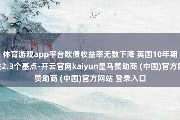 体育游戏app平台欧债收益率无数下降 英国10年期国债收益率跌2.3个基点-开云官网kaiyun皇马赞助商 (中国)官方网站 登录入口