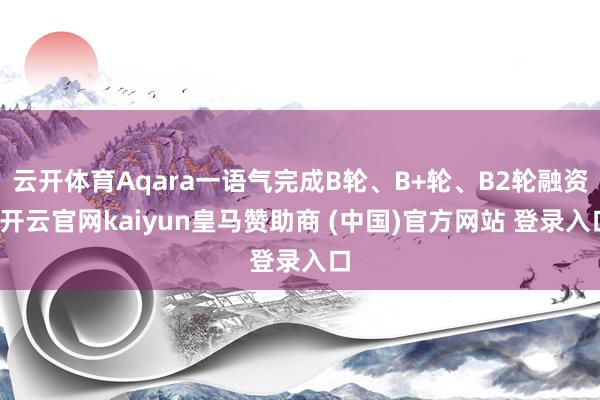 云开体育Aqara一语气完成B轮、B+轮、B2轮融资-开云官网kaiyun皇马赞助商 (中国)官方网站 登录入口