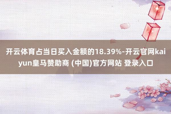 开云体育占当日买入金额的18.39%-开云官网kaiyun皇马赞助商 (中国)官方网站 登录入口