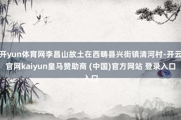 开yun体育网李昌山故土在西畴县兴街镇清河村-开云官网kaiyun皇马赞助商 (中国)官方网站 登录入口