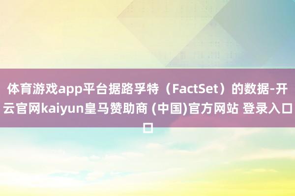 体育游戏app平台据路孚特（FactSet）的数据-开云官网kaiyun皇马赞助商 (中国)官方网站 登录入口
