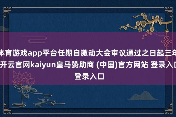 体育游戏app平台任期自激动大会审议通过之日起三年-开云官网kaiyun皇马赞助商 (中国)官方网站 登录入口