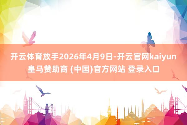 开云体育放手2026年4月9日-开云官网kaiyun皇马赞助商 (中国)官方网站 登录入口