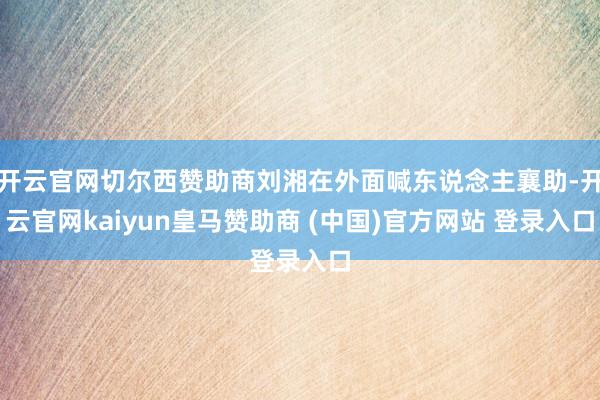 开云官网切尔西赞助商刘湘在外面喊东说念主襄助-开云官网kaiyun皇马赞助商 (中国)官方网站 登录入口