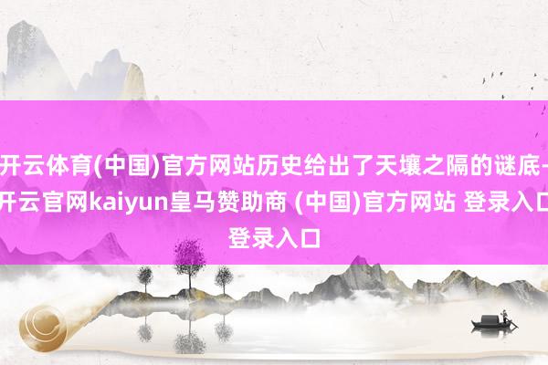 开云体育(中国)官方网站历史给出了天壤之隔的谜底-开云官网kaiyun皇马赞助商 (中国)官方网站 登录入口