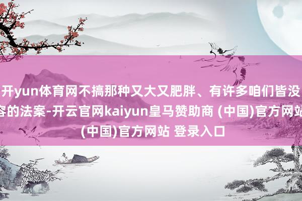 开yun体育网不搞那种又大又肥胖、有许多咱们皆没读过的内容的法案-开云官网kaiyun皇马赞助商 (中国)官方网站 登录入口
