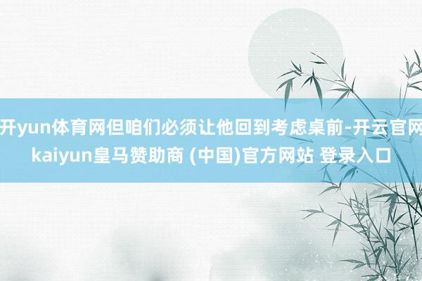 开yun体育网但咱们必须让他回到考虑桌前-开云官网kaiyun皇马赞助商 (中国)官方网站 登录入口