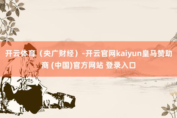 开云体育（央广财经）-开云官网kaiyun皇马赞助商 (中国)官方网站 登录入口