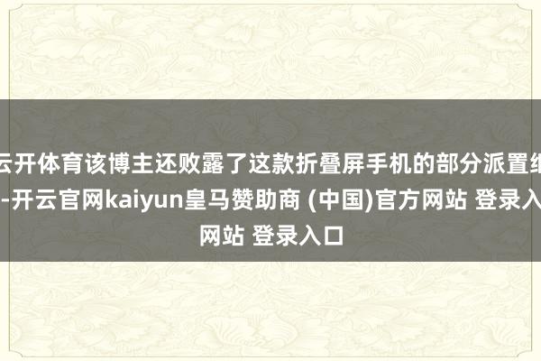 云开体育该博主还败露了这款折叠屏手机的部分派置细节-开云官网kaiyun皇马赞助商 (中国)官方网站 登录入口