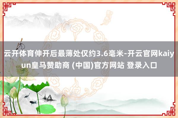 云开体育伸开后最薄处仅约3.6毫米-开云官网kaiyun皇马赞助商 (中国)官方网站 登录入口